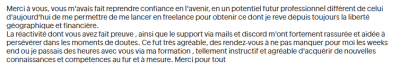 Merci à vous, vous m'avais fait reprendre confiance en l'avenir, en un potentiel futur professionnel différent de celui d'aujourd'hui de me permettre de me lancer en freelance pour obtenir ce dont je rêve depuis toujours.
