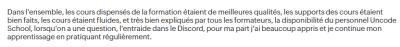 Dans l'ensemble, les cours dispensés de la formation étaient de meilleures qualités, les supports des cours étaient bien faits, les cours étaient fluides, et très bien expliqués par tous les formateurs.