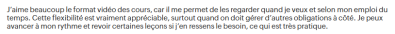 J’aime beaucoup le format vidéo des cours, car il me permet de les regarder quand je veux et selon mon emploi du temps. Cette flexibilité est vraiment appréciable, surtout quand on doit gérer d’autres obligations à côté.